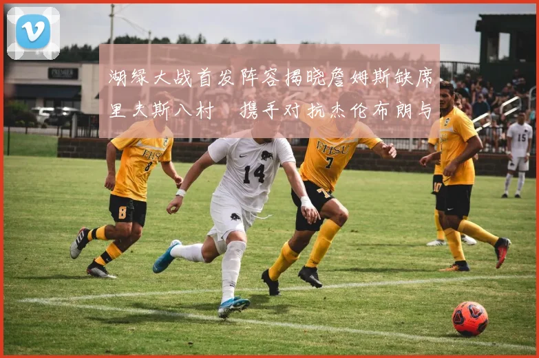 湖绿大战首发阵容揭晓詹姆斯缺席里夫斯八村塁携手对抗杰伦布朗与怀特