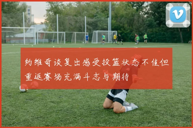 约维奇谈复出感受投篮状态不佳但重返赛场充满斗志与期待