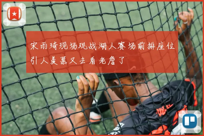 宋雨琦现场观战湖人赛场前排座位引人羡慕又去看老詹了