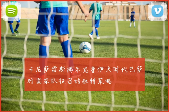 卡尼萨雷斯揭示克鲁伊夫时代巴萨对国家队征召的独特策略
