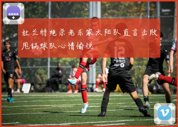 杜兰特绝杀老东家太阳队直言击败甩锅球队心情愉悦