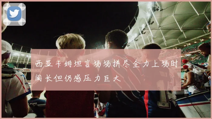 西亚卡姆坦言场场拼尽全力上场时间长但仍感压力巨大