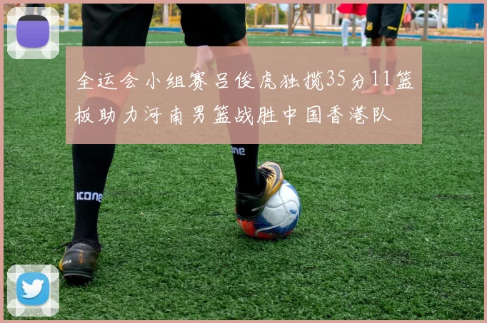 全运会小组赛吕俊虎独揽35分11篮板助力河南男篮战胜中国香港队