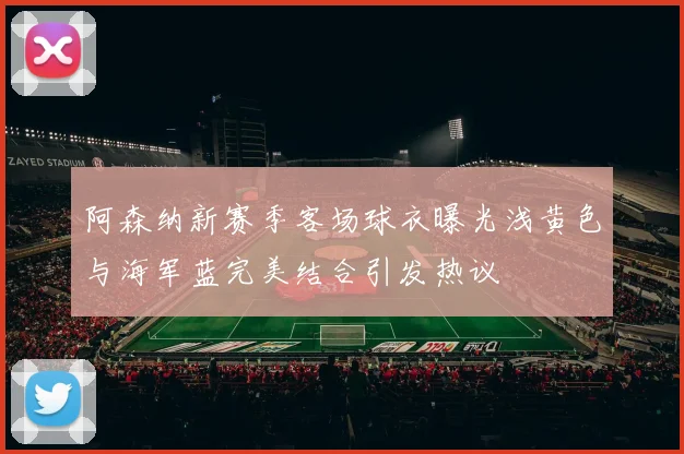 阿森纳新赛季客场球衣曝光浅黄色与海军蓝完美结合引发热议
