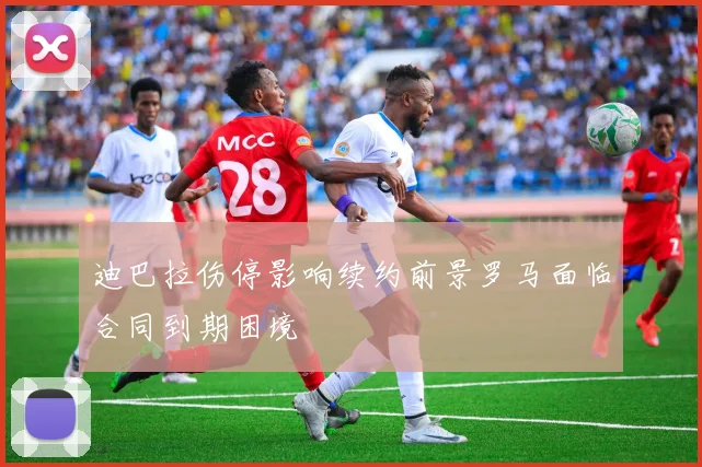 迪巴拉伤停影响续约前景罗马面临合同到期困境