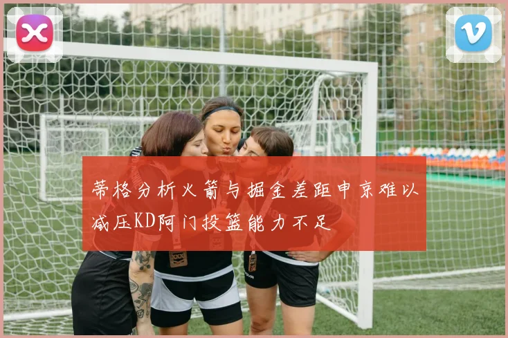 蒂格分析火箭与掘金差距申京难以减压KD阿门投篮能力不足
