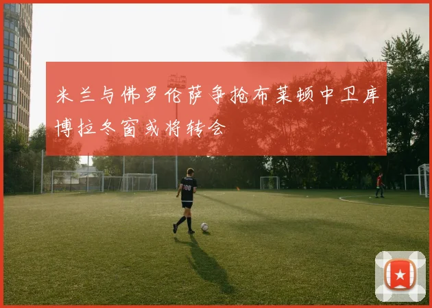 米兰与佛罗伦萨争抢布莱顿中卫库博拉冬窗或将转会